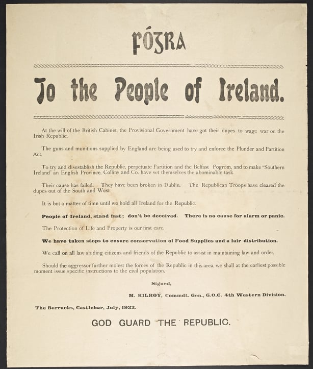 An anti-Treaty broadside signed off by M. Kilroy, Commdt. Gen., G.O.C. 4th Western Division, The Barracks, Castlebar, July 1922. The main body of the text reads: 'At the will of the British Cabinet, the Provisional Government have got their dupes to wage war on the Irish Republic. The guns and munitions supplied by England are being used to try and enforce the Plunder and Partition Act... Their cause has failed. They have been broken Dublin. The Republican Troops have cleared the dupes out of the South and West... People of Ireland, stand fast; don't be deceived. There is no cause for alarm or panic. The protection of life and property is our first care...'. At the foot of the broadside are the words 'God Guard the Republic'.